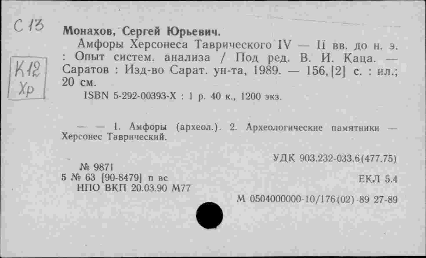 ﻿ґ. Монахов, Сергей Юрьевич.
Амфоры Херсонеса Таврического IV — И вв. до н. э. : Опыт систем, анализа / Под ред. В. И. Каца. — Саратов : Изд-во Сарат. ун-та, 1989. — 156,121 с. : ил.; 20 см.
ISBN 5-292-00393-Х : 1 р. 40 к., 1200 экз.
ІК/2І
Ijd
— — 1. Амфоры (археол.). 2. Археологические памятники — Херсонес Таврический.
№ 9871
5 № 63 [90-8479] п вс НПО ВКП 20.03.90 М77
УДК 903.232-033.6(477.75)
ЕКЛ 5.4
М 0504000000-10/176(02)-89 27-89